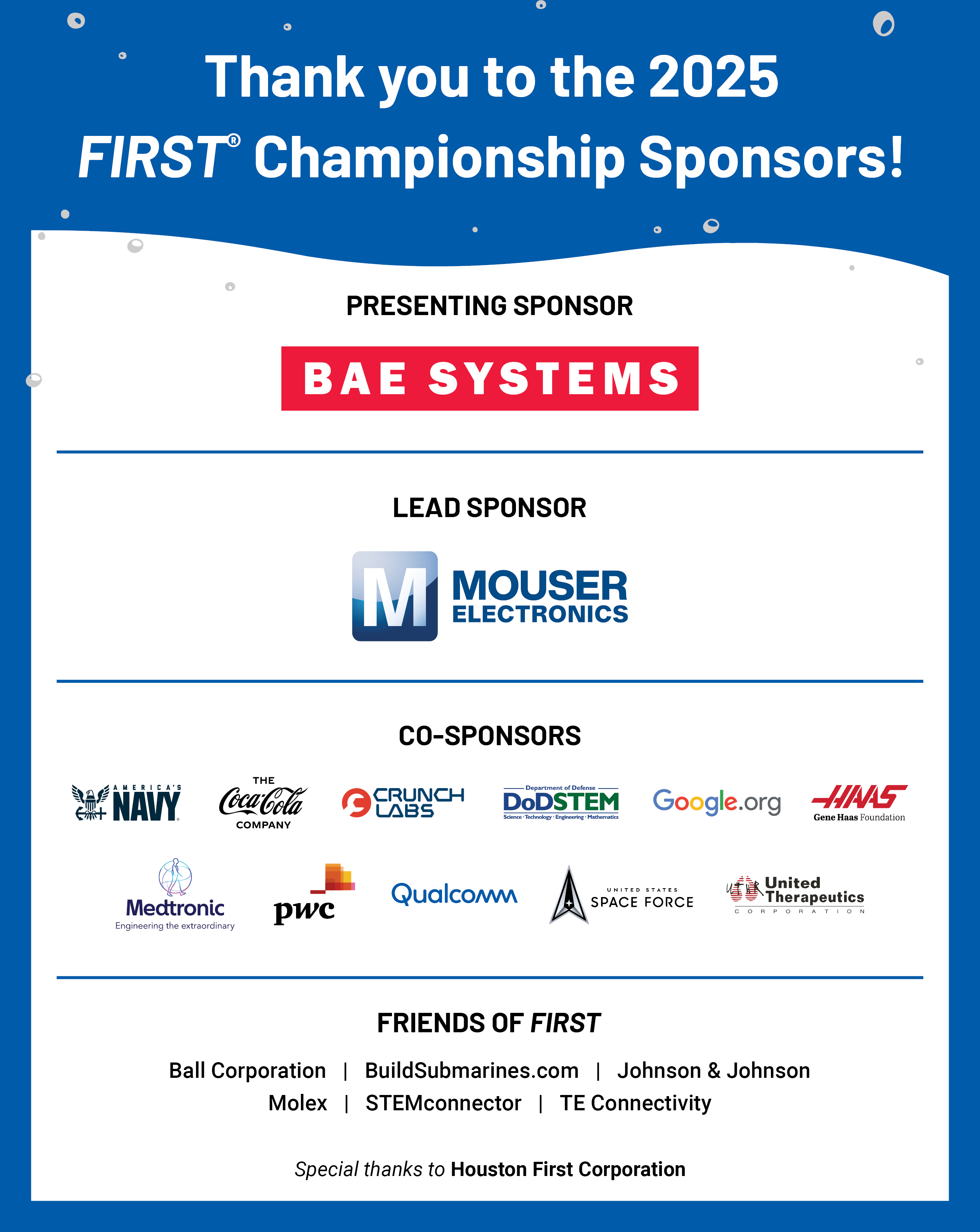 2025 FIRST Championship Sponsors: The 2025 FIRST Championship is presented by BAE Systems. The Lead Sponsor is Mouser Electronics. Co-Sponsors include CrunchLabs, the Coca-Cola Company, DoD STEM, the Gene Haas Foundation, PwC, United Therapeutics, and the United States Space Force. Friends of FIRST Sponsors include Aramco, Ball, BuildSubmarines.com, Johnson & Johnson, Medtronic, Molex, STEMconnector, and TE Connectivity.  